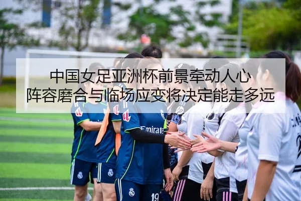 中国女足亚洲杯前景牵动人心 阵容磨合与临场应变将决定能走多远